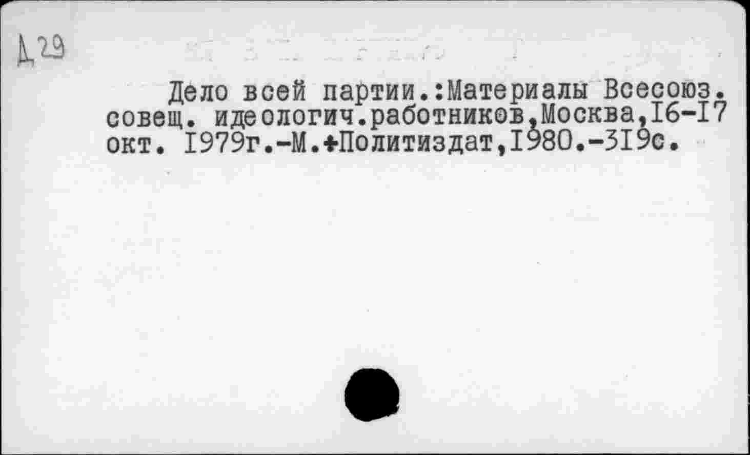 ﻿
Дело всей партии.Материалы Всесоюз. совет, идеологич.работников.Москва,16-17 окт. 1979г.-М.+Политиздат,1980.-319с.